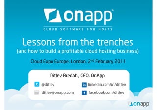 Lessons from the trenches
(and how to b ild a profitable cloud h i b i
( dh        build      fi bl l d hosting business)
                                                 )

     Cloud Expo Europe, London, 2nd February 2011
                Europe London


              Ditlev Bredahl, CEO, OnApp
          @ditlev               linkedin.com/in/ditlev

          ditlev@onapp.com      facebook.com/ditlev
 