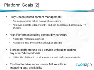 Platform Goals [2]

 Fully Decentralized content management
     No single point of failure across whole system
     All drives operate independently, and can be relocated across any HV
      chassis


 High Performance using commodity hardware
     Negligible metadata overhead
     As close to raw drive IO throughput as possible


 Storage platform runs as a service without impacting
  any other VM workloads
     Utilize HV platform to provide resource and performance isolation


 Resilient to drive and/or server failure without
  impacting data availability
 