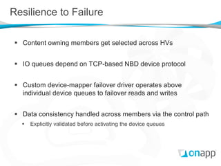 Resilience to Failure

  Content owning members get selected across HVs


  IO queues depend on TCP-based NBD device protocol


  Custom device-mapper failover driver operates above
   individual device queues to failover reads and writes


  Data consistency handled across members via the control path
      Explicitly validated before activating the device queues
 