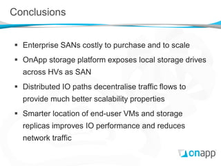 Conclusions


 Enterprise SANs costly to purchase and to scale
 OnApp storage platform exposes local storage drives
  across HVs as SAN
 Distributed IO paths decentralise traffic flows to
  provide much better scalability properties
 Smarter location of end-user VMs and storage
  replicas improves IO performance and reduces
  network traffic
 