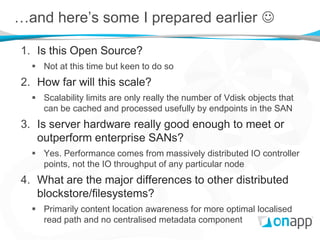 …and here’s some I prepared earlier 

1. Is this Open Source?
   Not at this time but keen to do so
2. How far will this scale?
   Scalability limits are only really the number of Vdisk objects that
    can be cached and processed usefully by endpoints in the SAN
3. Is server hardware really good enough to meet or
   outperform enterprise SANs?
   Yes. Performance comes from massively distributed IO controller
    points, not the IO throughput of any particular node
4. What are the major differences to other distributed
   blockstore/filesystems?
   Primarily content location awareness for more optimal localised
    read path and no centralised metadata component
 