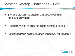 Common Storage Challenges – Cost

 Storage platform is often the largest investment
  for cloud providers


 Proprietary lock-in ensures costs continue to rise


 Forklift upgrade cost for higher capacity/IO throughput
 