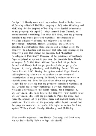 On April 5, Handy contracted to purchase land with the intent
of forming a limited liability company (LLC) with Ginsburg and
McKinley for the purpose of building a residential community
on the property. On April 21, they learned from Coastal, an
environmental consulting firm they had hired, that the property
contained federally protected wetlands. The presence of
wetlands adversely affected the property’s value and
development potential. Handy, Ginsburg, and McKinley
abandoned construction plans and instead decided to sell the
property. To advertise and promote that sale, they placed on the
property a sign that stated the property had “Excellent
Development Potential.” Unaware of the existence of wetlands,
Pepsi acquired an option to purchase the property from Handy
on August 5. At that time, Willow Creek had not yet been
formed and Handy had not yet purchased the property. On
August 18, Handy, Ginsburg, and McKinley formed Willow
Creek Estates, LLC. During the option period, Pepsi hired a
soil-engineering consultant to conduct an environmental
investigation of the property. In Handy’s written answers to
specific questions from the consultant about the property,
Handy did not disclose that the property contained wetlands or
that Coastal had already performed a written preliminary
wetlands determination the month before. On September 4,
Willow Creek, LLC took title to the property. Four months later
Willow Creek, LLC sold the property to Pepsi for more than
twice the amount of its purchase price and did not disclose the
existence of wetlands on the property. After Pepsi learned that
the property contained wetlands, it brought an action for fraud
against Willow Creek, Handy, Ginsburg, and McKinley.
What are the arguments that Handy, Ginsburg, and McKinley
are not individually liable to Pepsi for fraud?
 