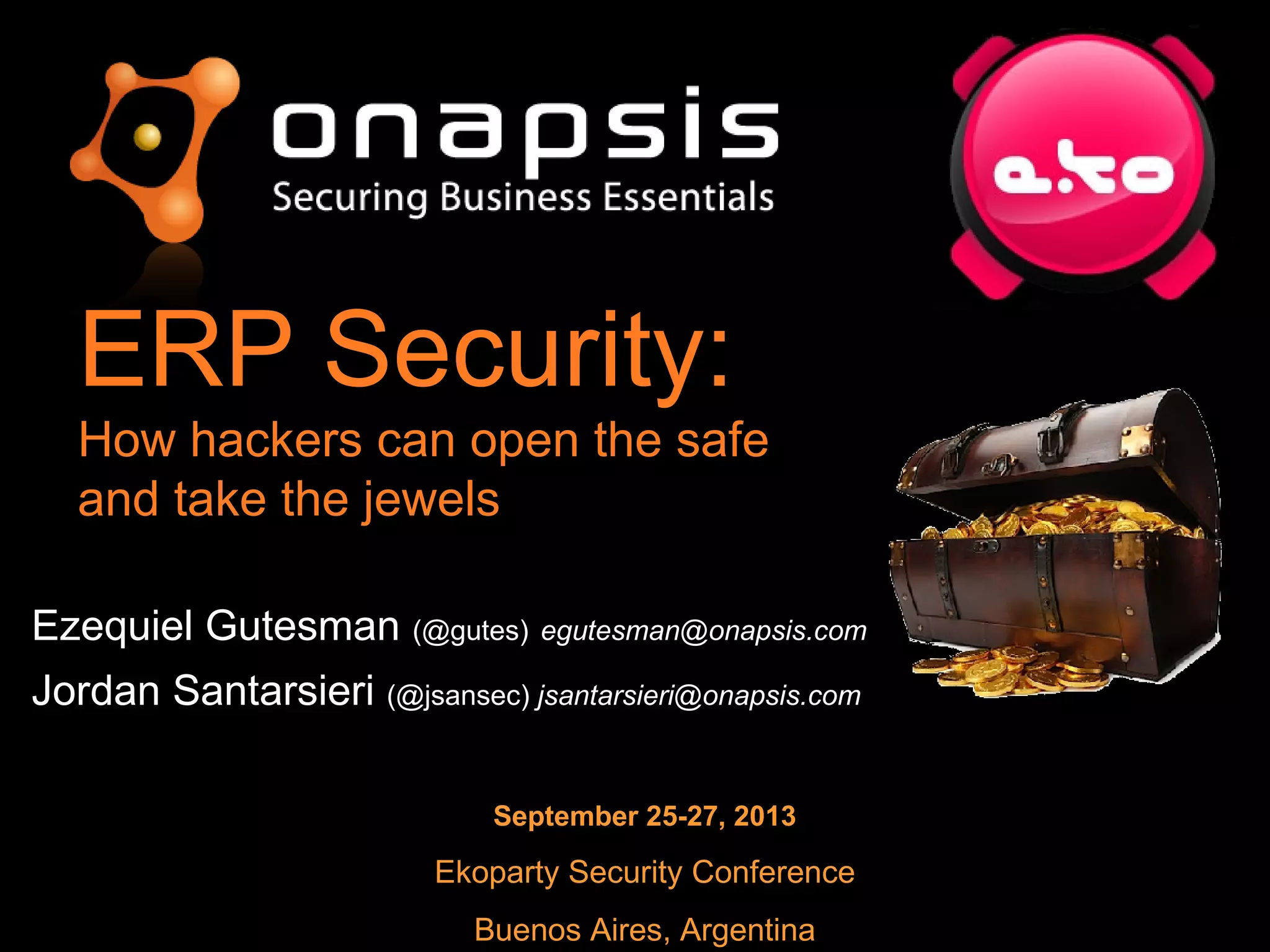 ERP Security:
How hackers can open the safe
and take the jewels
September 25-27, 2013
Ekoparty Security Conference
Buenos Aires, Argentina
Ezequiel GutesmanEzequiel Gutesman (@gutes)(@gutes) egutesman@onapsis.comegutesman@onapsis.com
Jordan SantarsieriJordan Santarsieri (@jsansec)(@jsansec) jsantarsieri@onapsis.comjsantarsieri@onapsis.com
 