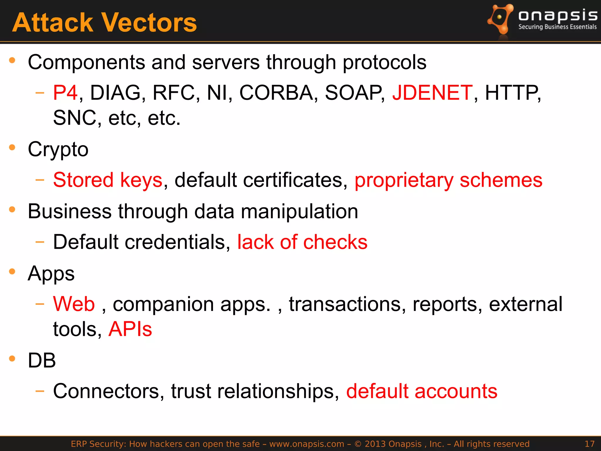 ERP Security: How hackers can open the safe – www.onapsis.com – © 2013 Onapsis , Inc. – All rights reserved 17
Attack Vectors
• Components and servers through protocols
– P4, DIAG, RFC, NI, CORBA, SOAP, JDENET, HTTP,
SNC, etc, etc.
• Crypto
– Stored keys, default certificates, proprietary schemes
• Business through data manipulation
– Default credentials, lack of checks
• Apps
– Web , companion apps. , transactions, reports, external
tools, APIs
• DB
– Connectors, trust relationships, default accounts
 
