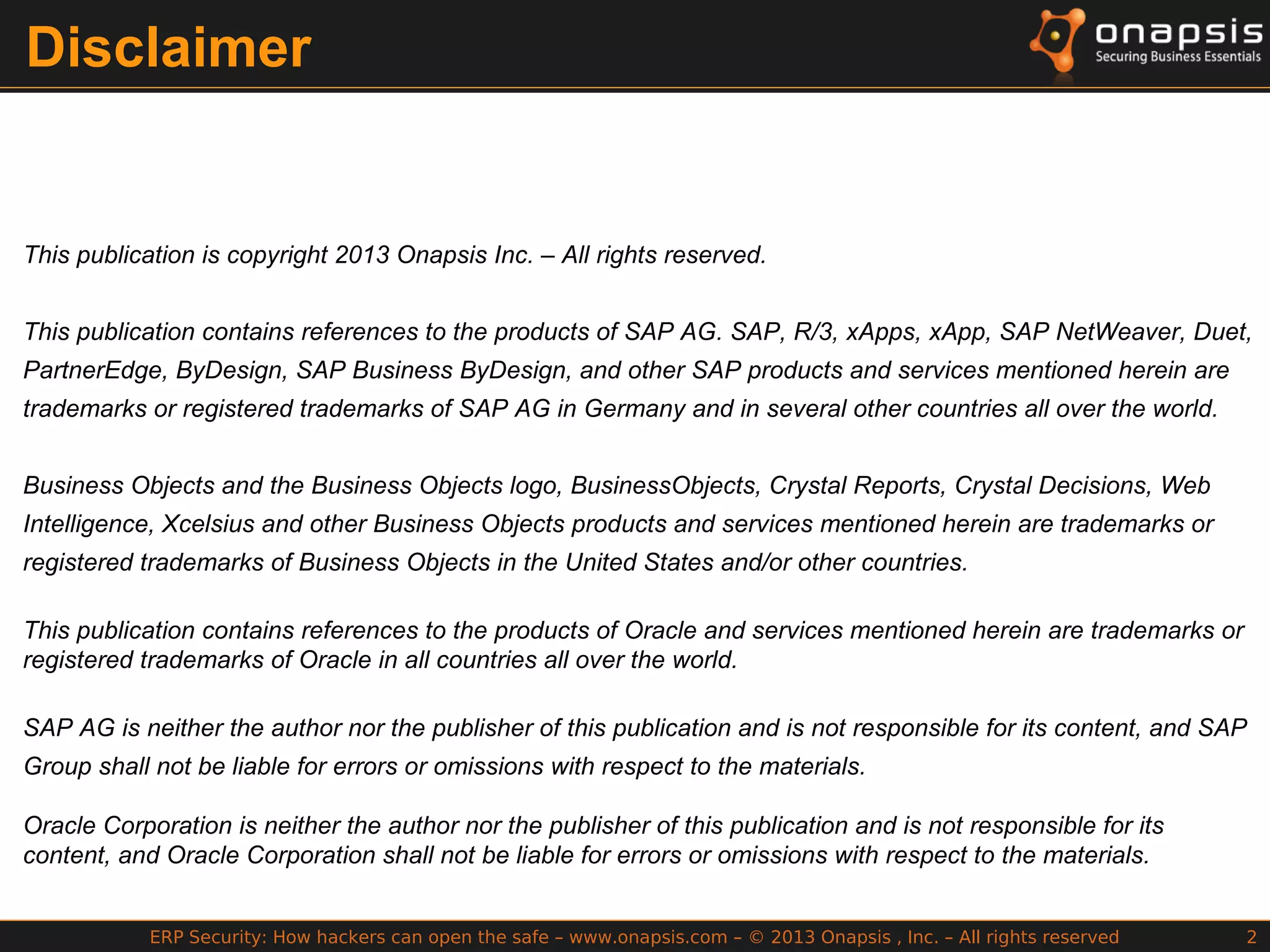ERP Security: How hackers can open the safe – www.onapsis.com – © 2013 Onapsis , Inc. – All rights reserved 2
Disclaimer
This publication is copyright 2013 Onapsis Inc. – All rights reserved.
This publication contains references to the products of SAP AG. SAP, R/3, xApps, xApp, SAP NetWeaver, Duet,
PartnerEdge, ByDesign, SAP Business ByDesign, and other SAP products and services mentioned herein are
trademarks or registered trademarks of SAP AG in Germany and in several other countries all over the world.
Business Objects and the Business Objects logo, BusinessObjects, Crystal Reports, Crystal Decisions, Web
Intelligence, Xcelsius and other Business Objects products and services mentioned herein are trademarks or
registered trademarks of Business Objects in the United States and/or other countries.
This publication contains references to the products of Oracle and services mentioned herein are trademarks or
registered trademarks of Oracle in all countries all over the world.
SAP AG is neither the author nor the publisher of this publication and is not responsible for its content, and SAP
Group shall not be liable for errors or omissions with respect to the materials.
Oracle Corporation is neither the author nor the publisher of this publication and is not responsible for its
content, and Oracle Corporation shall not be liable for errors or omissions with respect to the materials.
 