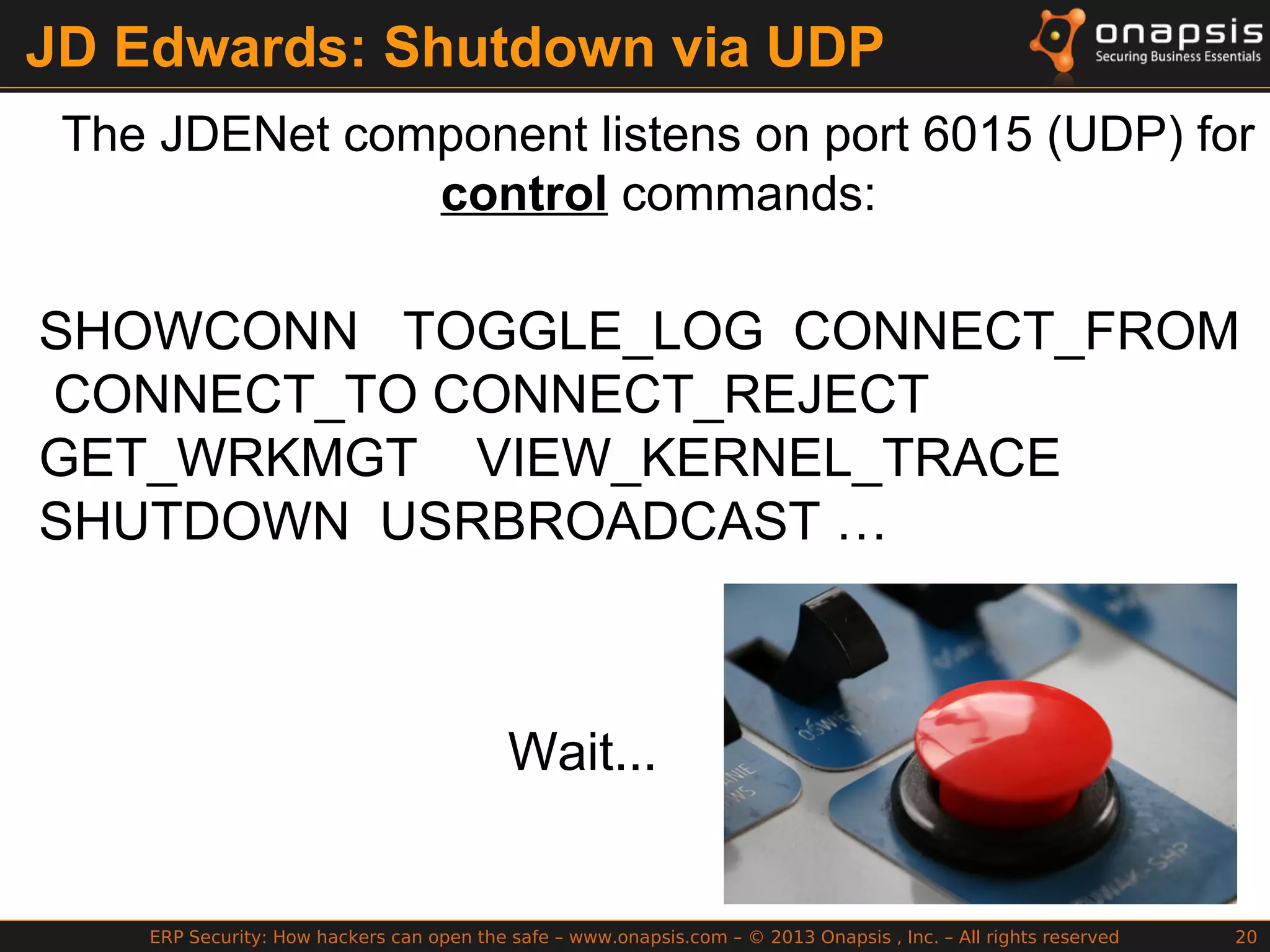ERP Security: How hackers can open the safe – www.onapsis.com – © 2013 Onapsis , Inc. – All rights reserved 20
JD Edwards: Shutdown via UDP
The JDENet component listens on port 6015 (UDP) for
control commands:
SHOWCONN TOGGLE_LOG CONNECT_FROM
CONNECT_TO CONNECT_REJECT
GET_WRKMGT VIEW_KERNEL_TRACE
SHUTDOWN USRBROADCAST …
Wait...
 