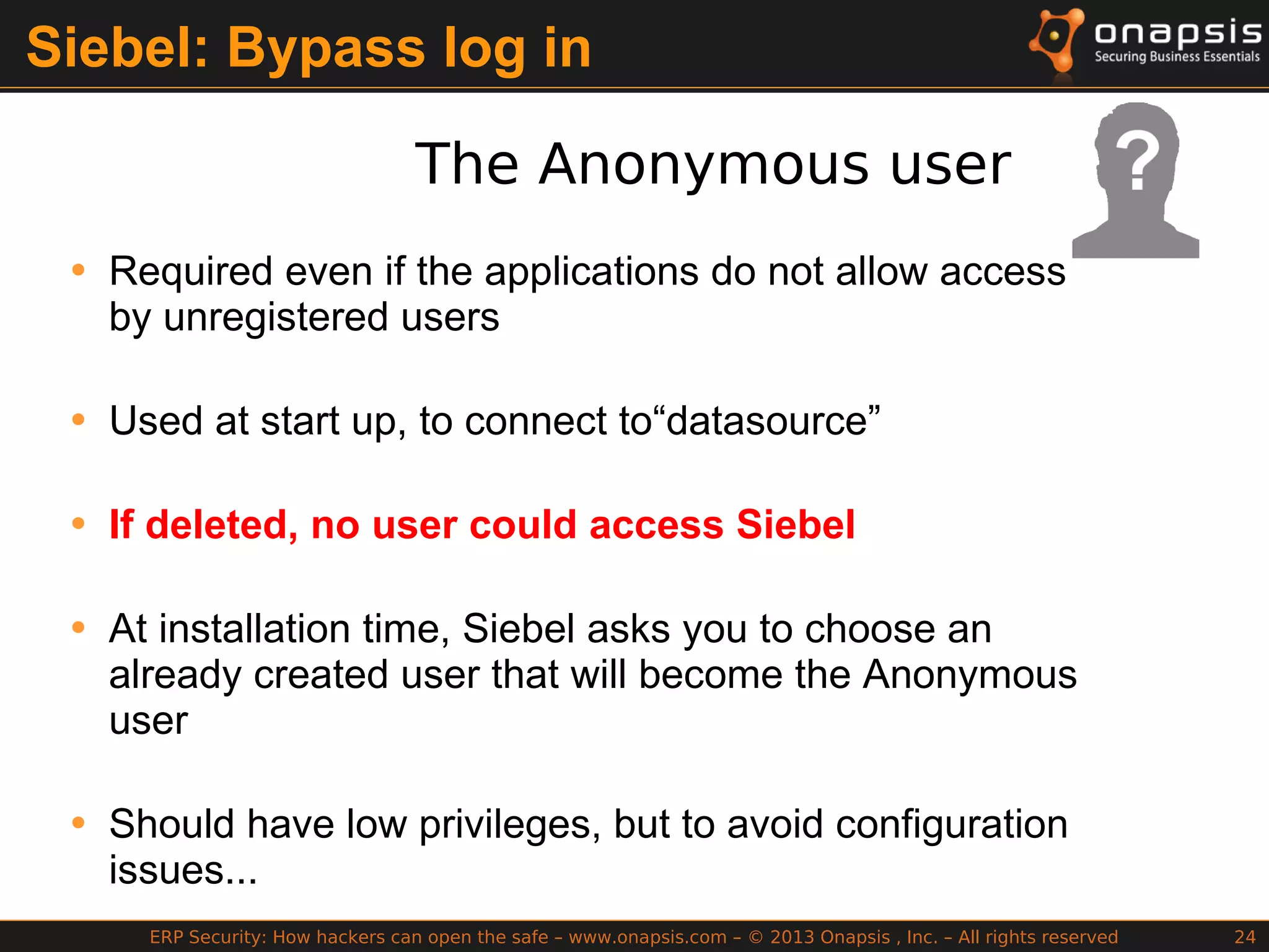 ERP Security: How hackers can open the safe – www.onapsis.com – © 2013 Onapsis , Inc. – All rights reserved 24
Siebel: Bypass log in
The Anonymous user
• Required even if the applications do not allow access
by unregistered users
• Used at start up, to connect to“datasource”
• If deleted, no user could access Siebel
• At installation time, Siebel asks you to choose an
already created user that will become the Anonymous
user
• Should have low privileges, but to avoid configuration
issues...
 