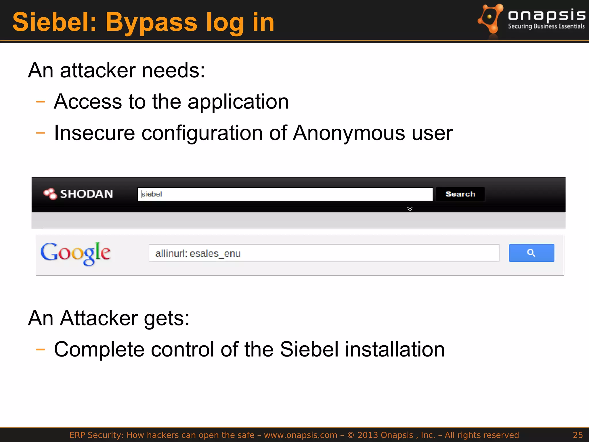 ERP Security: How hackers can open the safe – www.onapsis.com – © 2013 Onapsis , Inc. – All rights reserved 25
Siebel: Bypass log in
An attacker needs:
– Access to the application
– Insecure configuration of Anonymous user
An Attacker gets:
– Complete control of the Siebel installation
 