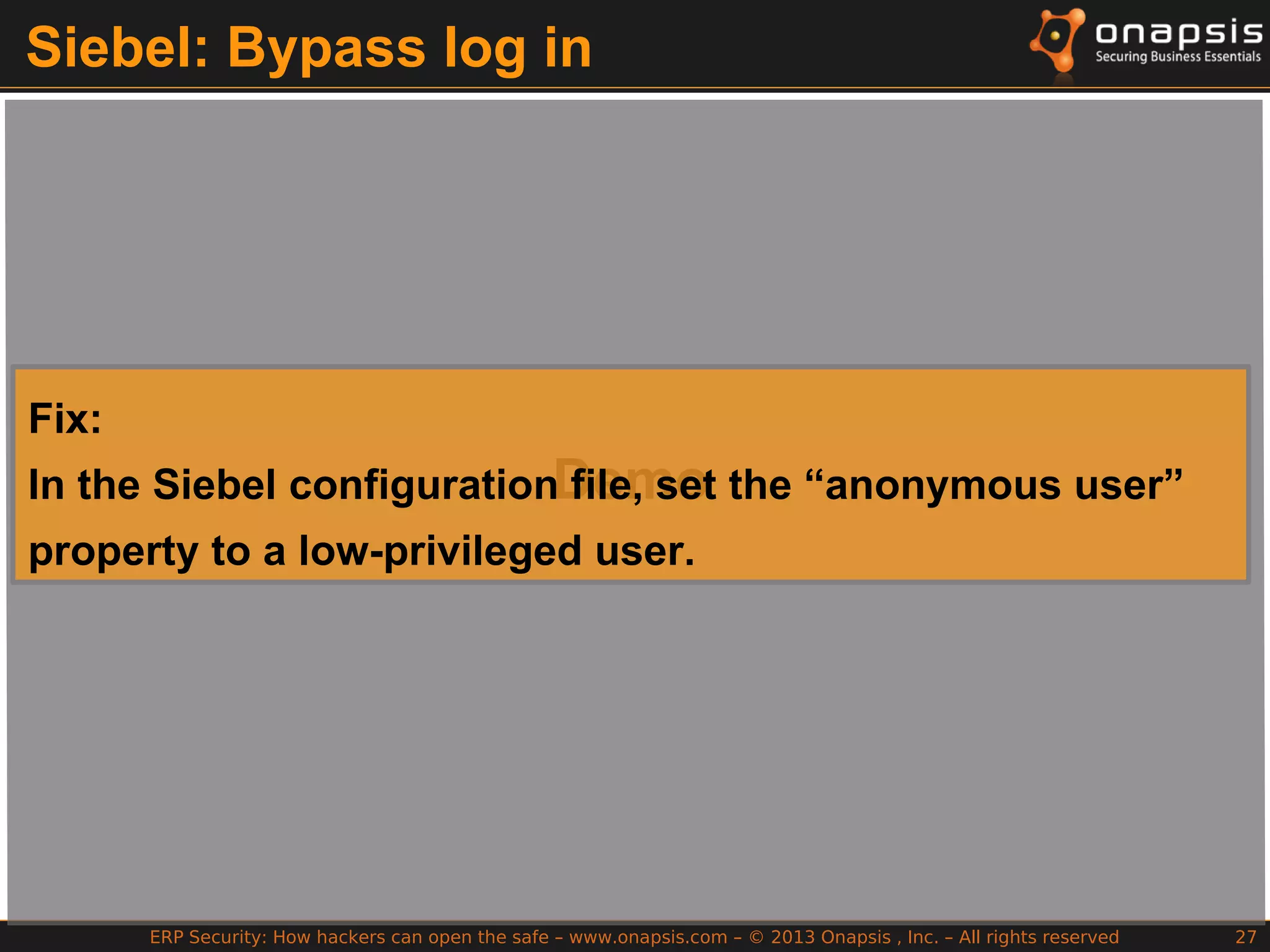 ERP Security: How hackers can open the safe – www.onapsis.com – © 2013 Onapsis , Inc. – All rights reserved 27
Siebel: Bypass log in
Demo
Fix:
In the Siebel configuration file, set the “anonymous user”
property to a low-privileged user.
 
