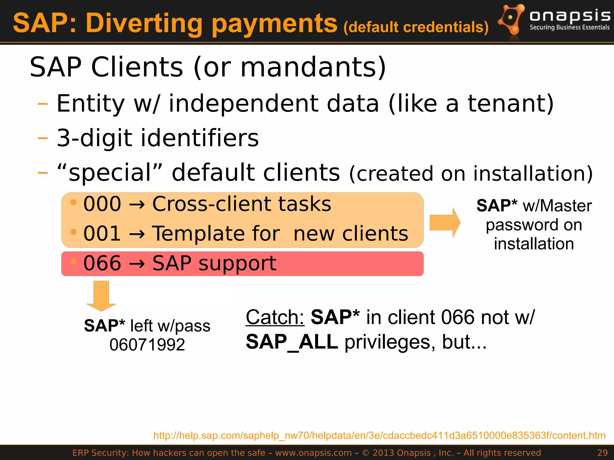 ERP Security: How hackers can open the safe – www.onapsis.com – © 2013 Onapsis , Inc. – All rights reserved 29
SAP* w/Master
password on
installation
SAP: Diverting payments (default credentials)
SAP Clients (or mandants)
– Entity w/ independent data (like a tenant)
– 3-digit identifiers
– “special” default clients (created on installation)
• 000 → Cross-client tasks
• 001 → Template for new clients
• 066 → SAP support
http://help.sap.com/saphelp_nw70/helpdata/en/3e/cdaccbedc411d3a6510000e835363f/content.htm
SAP* left w/pass
06071992
Catch: SAP* in client 066 not w/
SAP_ALL privileges, but...
 