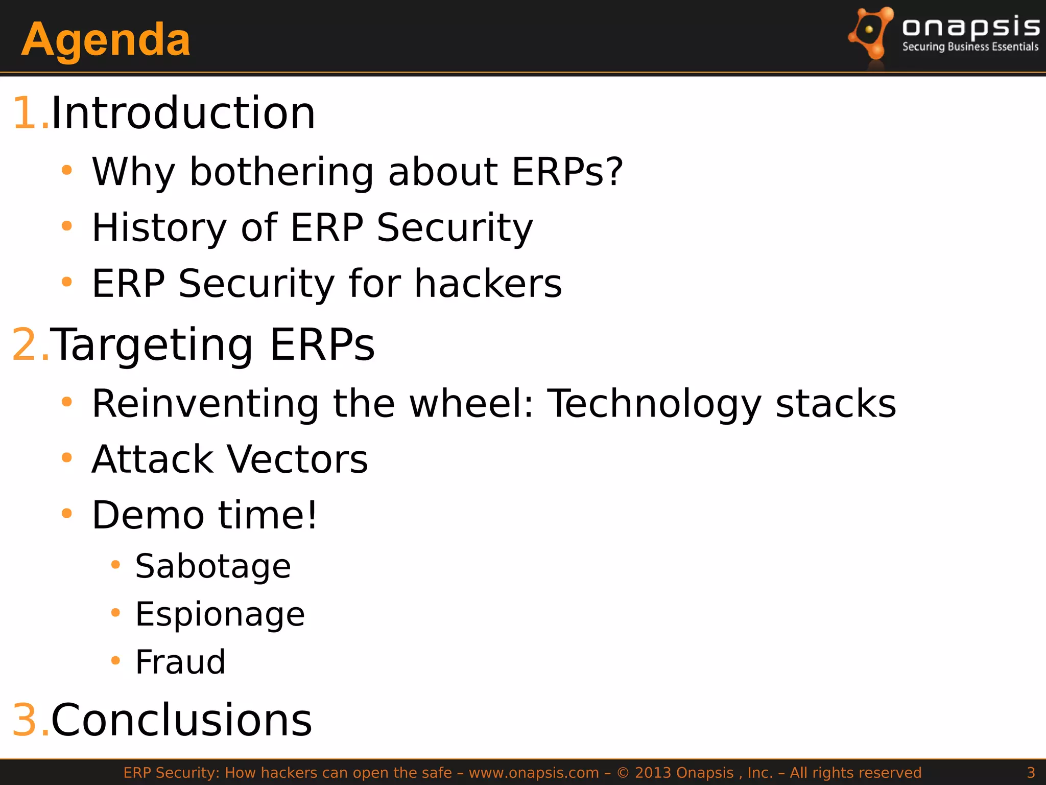 ERP Security: How hackers can open the safe – www.onapsis.com – © 2013 Onapsis , Inc. – All rights reserved 3
Agenda
1.Introduction
●
Why bothering about ERPs?
●
History of ERP Security
●
ERP Security for hackers
2.Targeting ERPs
●
Reinventing the wheel: Technology stacks
●
Attack Vectors
●
Demo time!
●
Sabotage
●
Espionage
●
Fraud
3.Conclusions
 