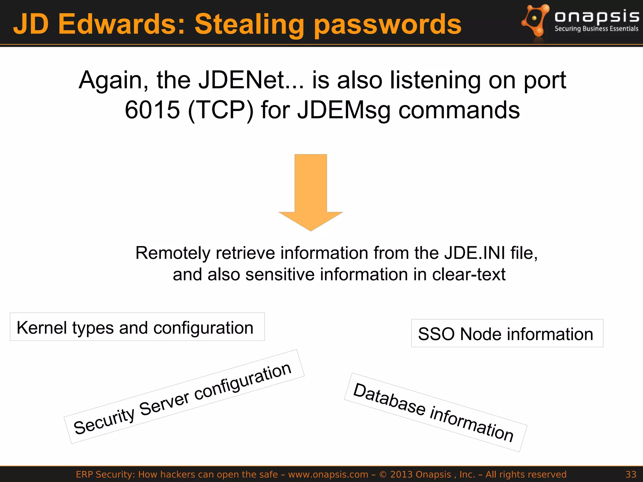 ERP Security: How hackers can open the safe – www.onapsis.com – © 2013 Onapsis , Inc. – All rights reserved 33
JD Edwards: Stealing passwords
Again, the JDENet... is also listening on port
6015 (TCP) for JDEMsg commands
Remotely retrieve information from the JDE.INI file,
and also sensitive information in clear-text
Kernel types and configuration
Security Server configuration
SSO Node information
Database information
 