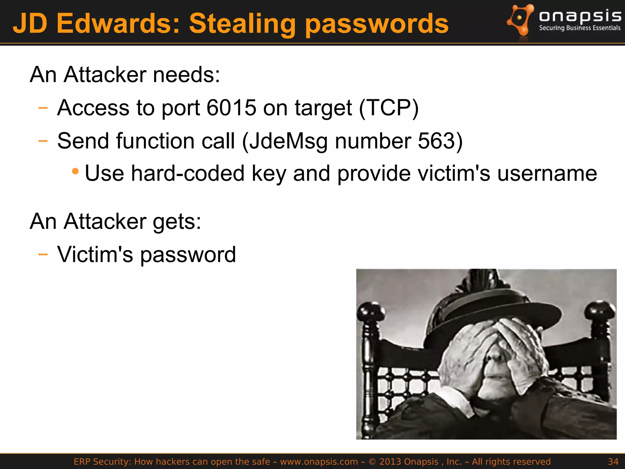 ERP Security: How hackers can open the safe – www.onapsis.com – © 2013 Onapsis , Inc. – All rights reserved 34
JD Edwards: Stealing passwords
An Attacker needs:
– Access to port 6015 on target (TCP)
– Send function call (JdeMsg number 563)
•Use hard-coded key and provide victim's username
An Attacker gets:
– Victim's password
 
