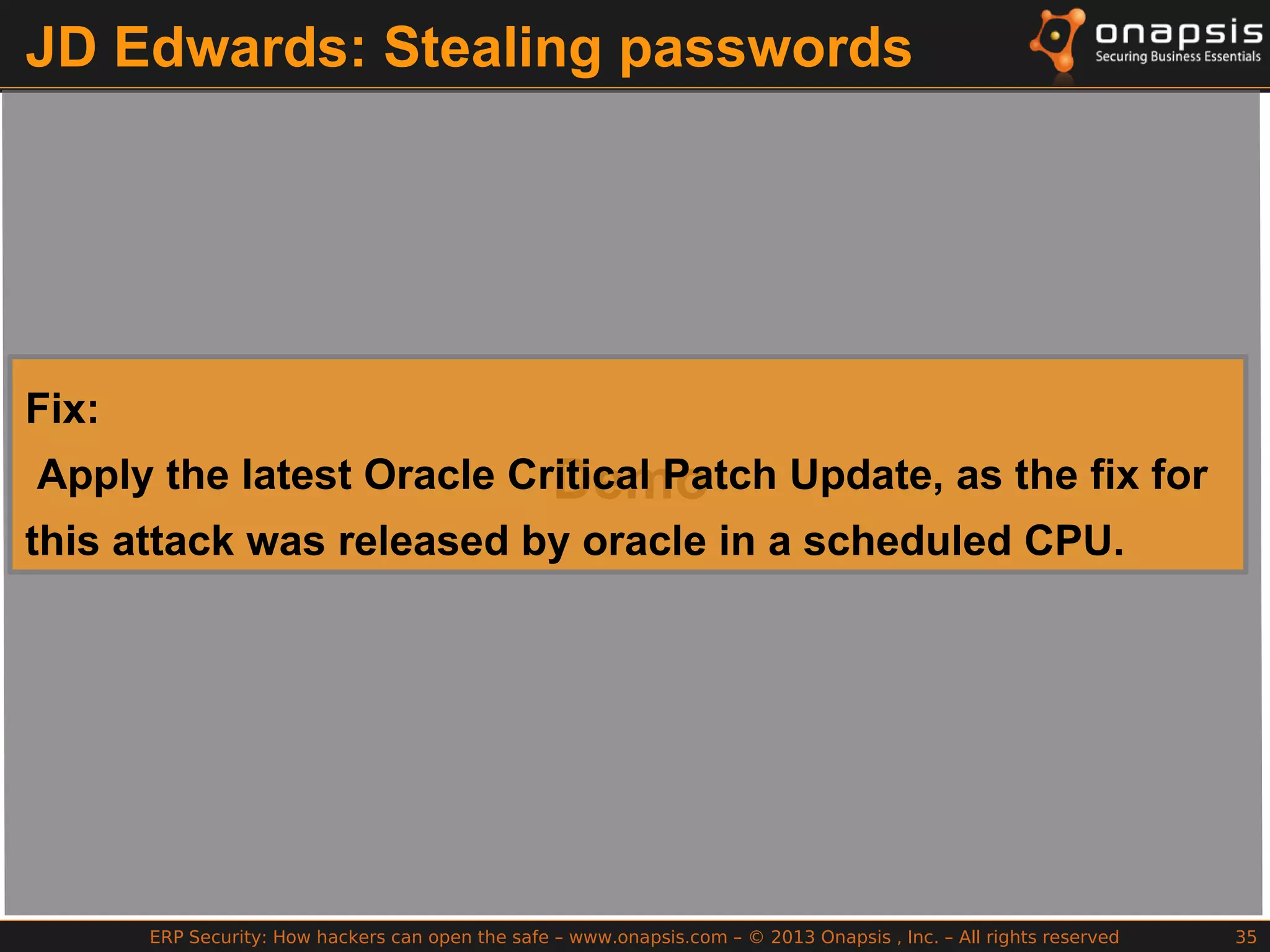 ERP Security: How hackers can open the safe – www.onapsis.com – © 2013 Onapsis , Inc. – All rights reserved 35
JD Edwards: Stealing passwords
Demo
Fix:
Apply the latest Oracle Critical Patch Update, as the fix for
this attack was released by oracle in a scheduled CPU.
 