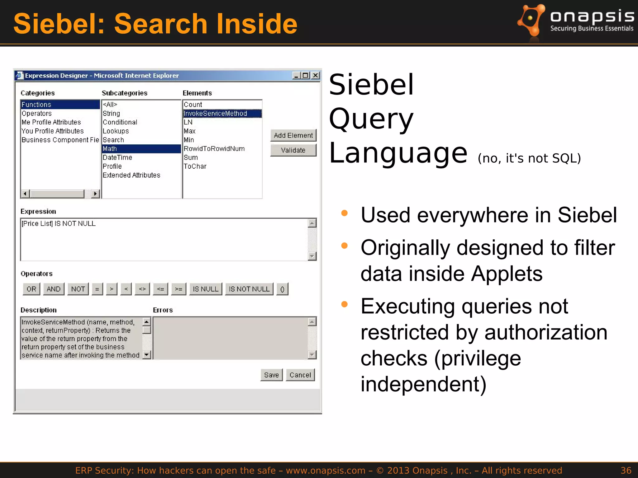 ERP Security: How hackers can open the safe – www.onapsis.com – © 2013 Onapsis , Inc. – All rights reserved 36
Siebel: Search Inside
Siebel
Query
Language (no, it's not SQL)
• Used everywhere in Siebel
• Originally designed to filter
data inside Applets
• Executing queries not
restricted by authorization
checks (privilege
independent)
 