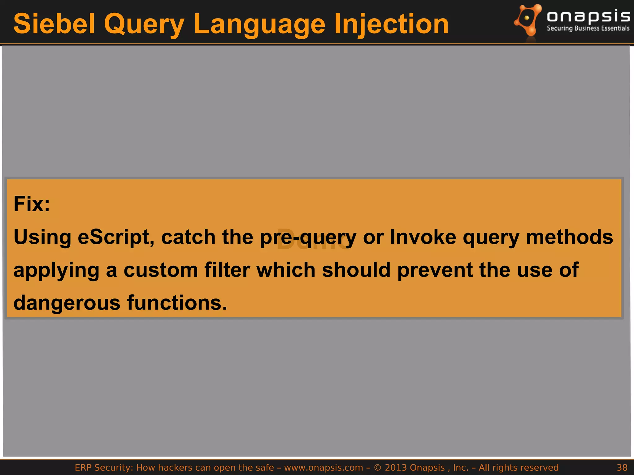 ERP Security: How hackers can open the safe – www.onapsis.com – © 2013 Onapsis , Inc. – All rights reserved 38
Siebel Query Language Injection
Demo
Fix:
Using eScript, catch the pre-query or Invoke query methods
applying a custom filter which should prevent the use of
dangerous functions.
 