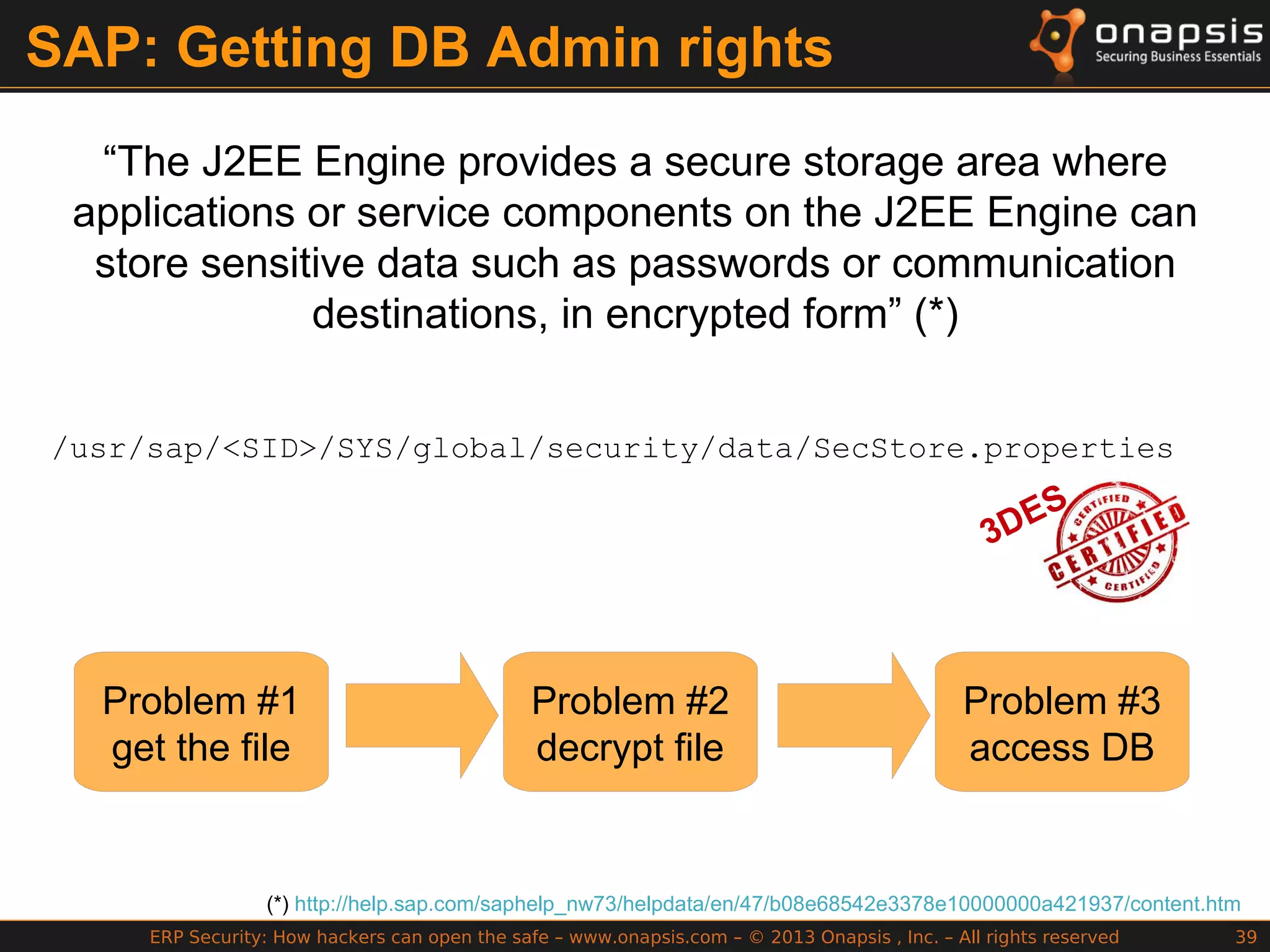 ERP Security: How hackers can open the safe – www.onapsis.com – © 2013 Onapsis , Inc. – All rights reserved 39
SAP: Getting DB Admin rights
“The J2EE Engine provides a secure storage area where
applications or service components on the J2EE Engine can
store sensitive data such as passwords or communication
destinations, in encrypted form” (*)
(*) http://help.sap.com/saphelp_nw73/helpdata/en/47/b08e68542e3378e10000000a421937/content.htm
/usr/sap/<SID>/SYS/global/security/data/SecStore.properties
3DES
Problem #1
get the file
Problem #2
decrypt file
Problem #3
access DB
 