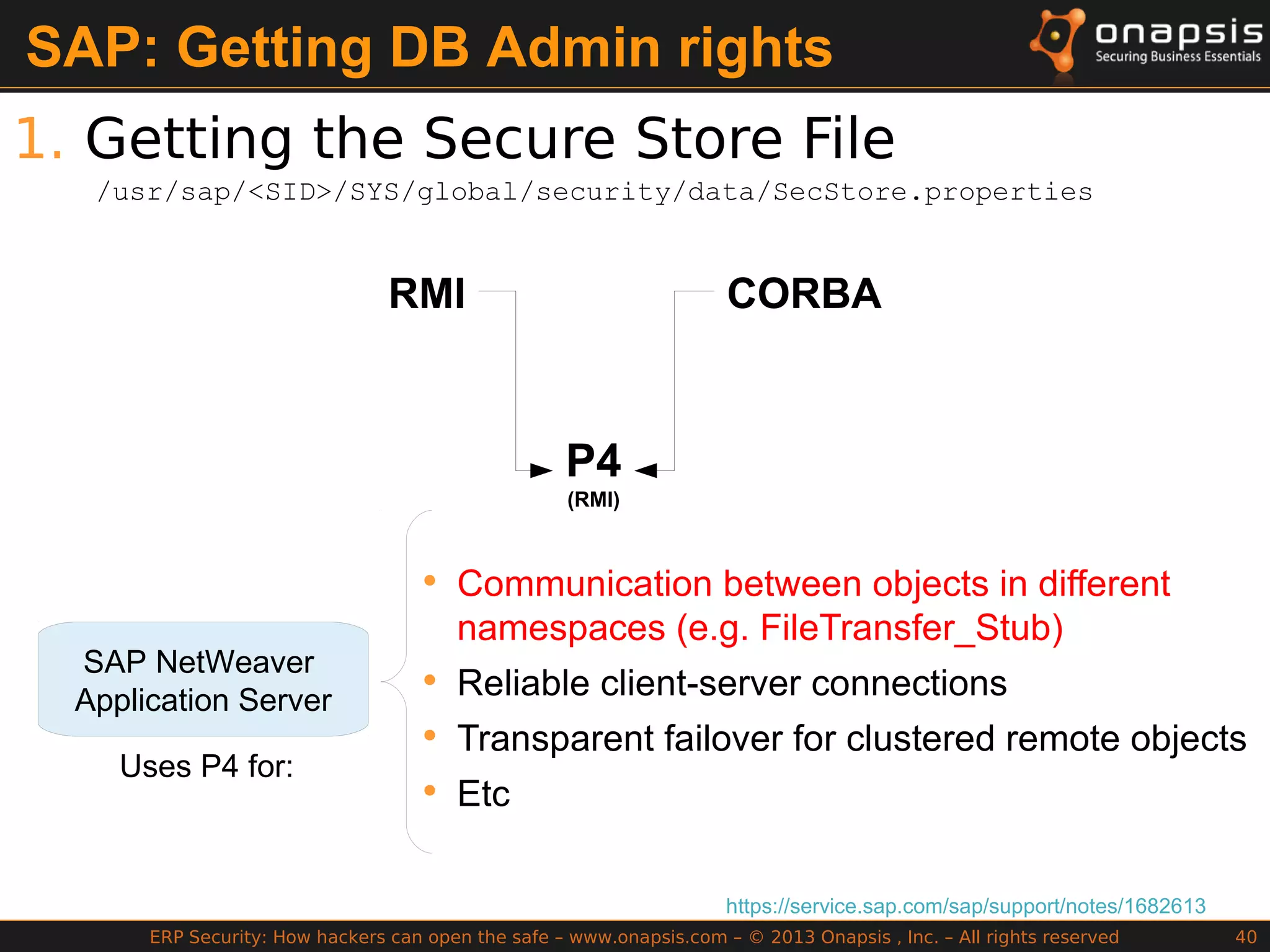 ERP Security: How hackers can open the safe – www.onapsis.com – © 2013 Onapsis , Inc. – All rights reserved 40
SAP: Getting DB Admin rights
1. Getting the Secure Store File
https://service.sap.com/sap/support/notes/1682613
RMI CORBA
P4
(RMI)
SAP NetWeaver
Application Server
Uses P4 for:
• Communication between objects in different
namespaces (e.g. FileTransfer_Stub)
• Reliable client-server connections
• Transparent failover for clustered remote objects
• Etc
/usr/sap/<SID>/SYS/global/security/data/SecStore.properties
 