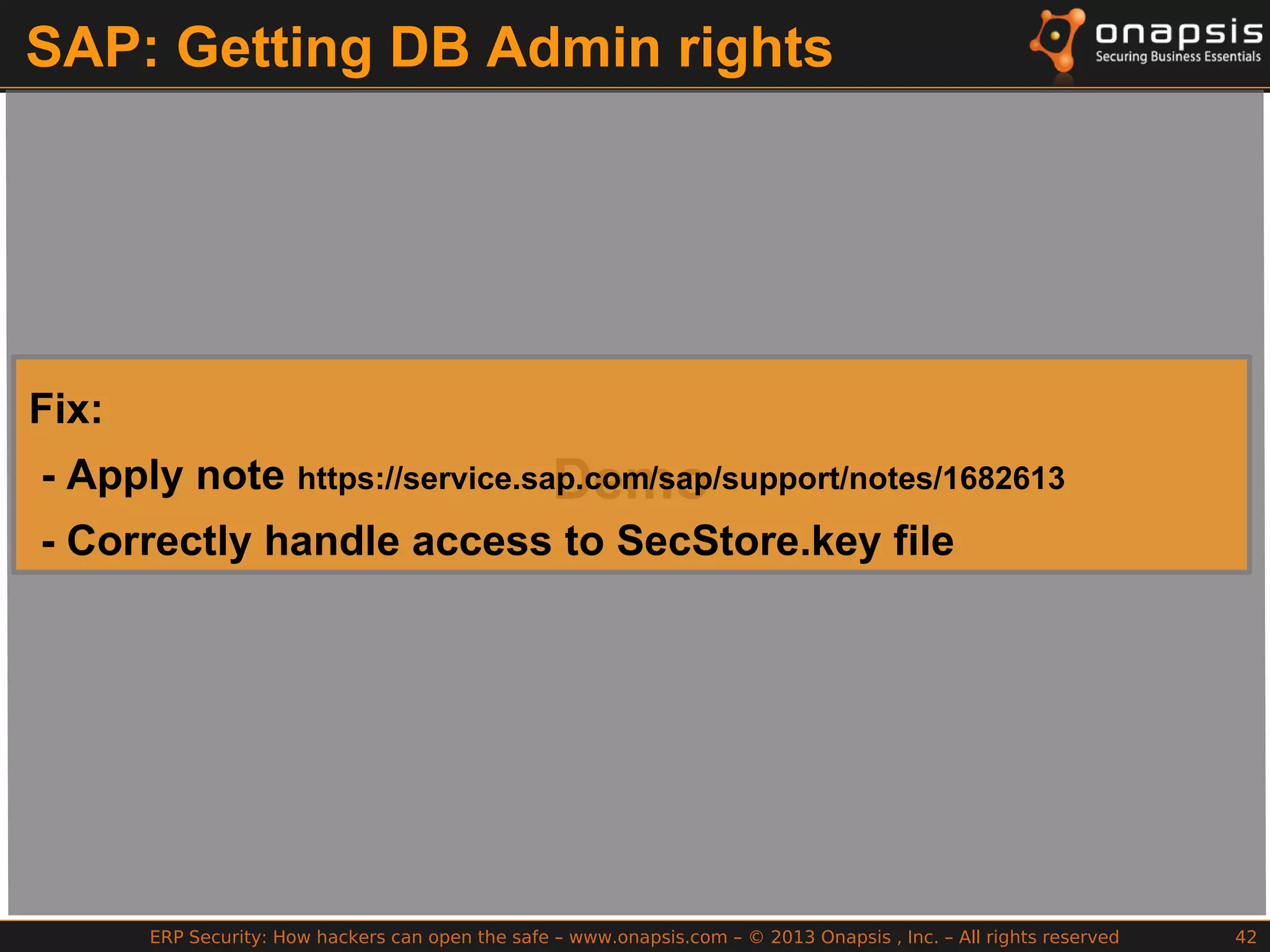 ERP Security: How hackers can open the safe – www.onapsis.com – © 2013 Onapsis , Inc. – All rights reserved 42
SAP: Getting DB Admin rights
Demo
Fix:
- Apply note https://service.sap.com/sap/support/notes/1682613
- Correctly handle access to SecStore.key file
 