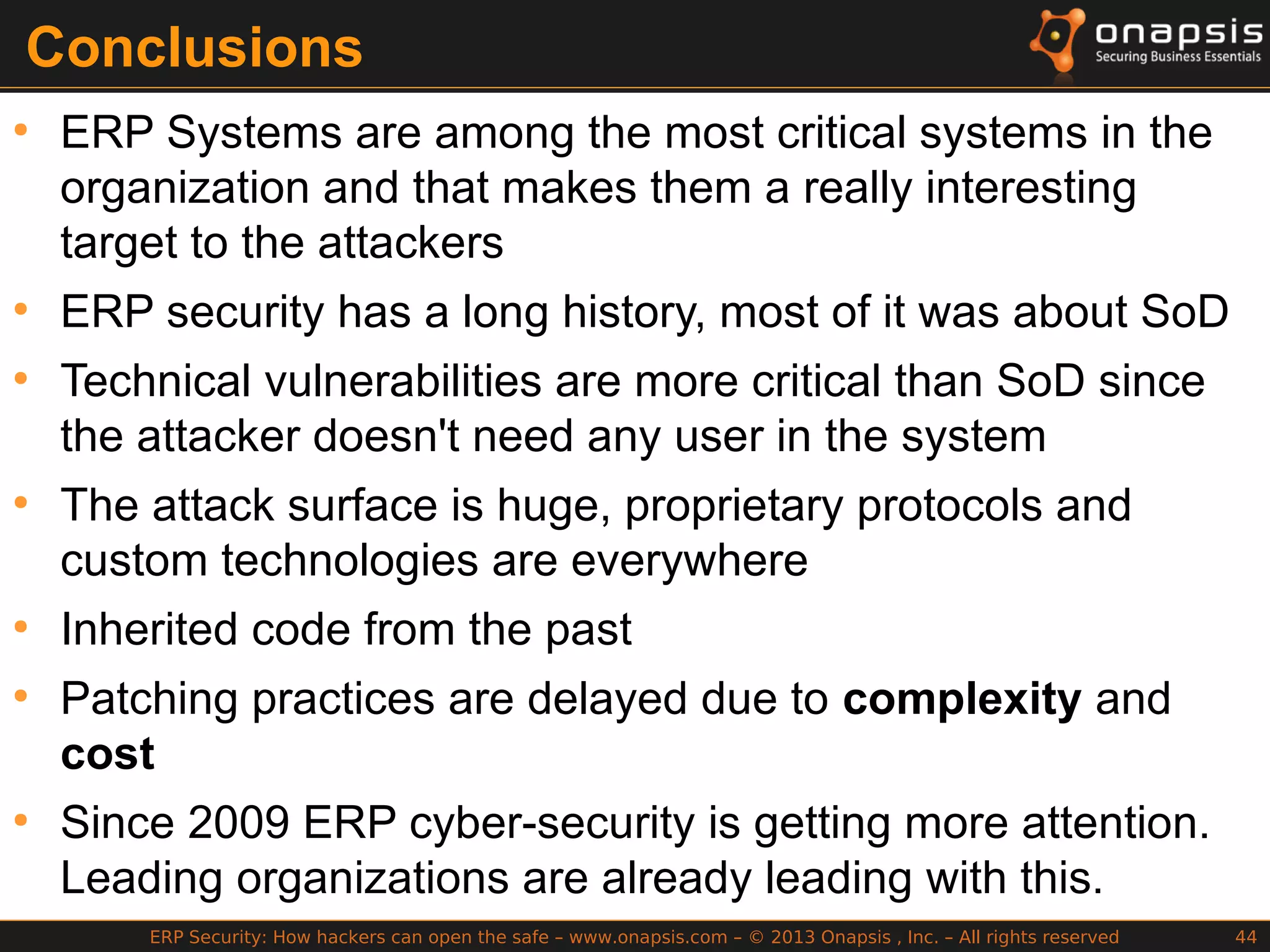 ERP Security: How hackers can open the safe – www.onapsis.com – © 2013 Onapsis , Inc. – All rights reserved 44
Conclusions
●
ERP Systems are among the most critical systems in the
organization and that makes them a really interesting
target to the attackers
●
ERP security has a long history, most of it was about SoD
●
Technical vulnerabilities are more critical than SoD since
the attacker doesn't need any user in the system
●
The attack surface is huge, proprietary protocols and
custom technologies are everywhere
●
Inherited code from the past
●
Patching practices are delayed due to complexity and
cost
●
Since 2009 ERP cyber-security is getting more attention.
Leading organizations are already leading with this.
 