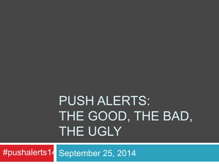 PUSH ALERTS: 
THE GOOD, THE BAD, 
THE UGLY 
#pushalerts14 September 25, 2014 
 