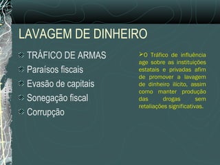 LAVAGEM DE DINHEIRO
 TRÁFICO DE ARMAS     O Tráfico de influência
                      age sobre as instituições
 Paraísos fiscais     estatais e privadas afim
                      de promover a lavagem
 Evasão de capitais   de dinheiro ilícito, assim
                      como manter produção
 Sonegação fiscal     das       drogas        sem
                      retaliações significativas.
 Corrupção
 