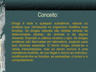 Conceito:
Droga é toda e qualquer substância, natural ou
sintética que, introduzida no organismo modifica suas
funções. As drogas naturais são obtidas através de
determinadas plantas, de animais e de alguns
minerais. Exemplo a cafeína nicotina o ópio. As drogas
sintéticas são fabricadas em laboratório, exigindo para
isso técnicas especiais. O termo droga, presta-se a
várias interpretações, mas ao senso comum é uma
substância proibida, de uso ilegal e nocivo ao indivíduo,
modificando-lhe as funções, as sensações, o humor e o
comportamento.
 