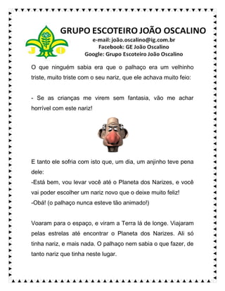 O que ninguém sabia era que o palhaço era um velhinho
triste, muito triste com o seu nariz, que ele achava muito feio:
- Se as crianças me virem sem fantasia, vão me achar
horrível com este nariz!
E tanto ele sofria com isto que, um dia, um anjinho teve pena
dele:
-Está bem, vou levar você até o Planeta dos Narizes, e você
vai poder escolher um nariz novo que o deixe muito feliz!
-Obá! (o palhaço nunca esteve tão animado!)
Voaram para o espaço, e viram a Terra lá de longe. Viajaram
pelas estrelas até encontrar o Planeta dos Narizes. Ali só
tinha nariz, e mais nada. O palhaço nem sabia o que fazer, de
tanto nariz que tinha neste lugar.
 