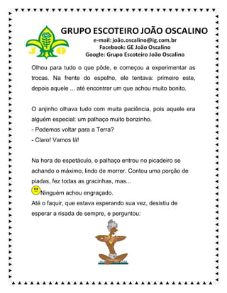 Olhou para tudo o que pôde, e começou a experimentar as
trocas. Na frente do espelho, ele tentava: primeiro este,
depois aquele ... até encontrar um que achou muito bonito.
O anjinho olhava tudo com muita paciência, pois aquele era
alguém especial: um palhaço muito bonzinho.
- Podemos voltar para a Terra?
- Claro! Vamos lá!
Na hora do espetáculo, o palhaço entrou no picadeiro se
achando o máximo, lindo de morrer. Contou uma porção de
piadas, fez todas as gracinhas, mas...
Ninguém achou engraçado.
Até o faquir, que estava esperando sua vez, desistiu de
esperar a risada de sempre, e perguntou:
 