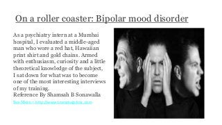On a roller coaster: Bipolar mood disorder
As a psychiatry intern at a Mumbai
hospital, I evaluated a middle-aged
man who wore a red hat, Hawaiian
print shirt and gold chains. Armed
with enthusiasm, curiosity and a little
theoretical knowledge of the subject,
I sat down for what was to become
one of the most interesting interviews
of my training.
Reference By Shamsah B Sonawalla
See More - http://www.transmagclinic.com
 
