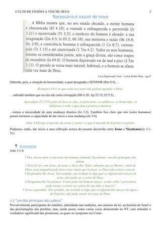CULTO DE ENSINO A VÓZ DE DEUS 2
Necessário é nascer de novo
Livro Depravação Total – Carlos Kleber Maia – pg.47
Sabendo, pois, a situação da humanidade, a qual desagrada o SENHOR (Rm 8.8), ...
Romanos 8.8 e os que estão na carne não podem agradar a Deus.
... sabendo também que no céu não entra corrupção (Mt 6.20; Ap 22.15; Ef 5.5)...
Apocalipse 22.15 Ficarão de fora os cães, os feiticeiros, os adúlteros, os homicidas, os
idólatras, e todo o que ama e pratica a mentira.
...vemos a necessidade de uma mudança drastica (Jo 3.3). Também fica claro que nós (seres humanos)
jamais teriamos a capacidade de dar inicio a essa mudança (Jo 3.6).
João 3.6 O que é nascido da carne é carne, e o que é nascido do Espírito é espírito.
Podemos, então, dar inicio a uma reflexção acerca do assunto decorrido entre Jesus e Nicodemos(Jo 3.1-
21).
A conversa
João 3.1-6
1 Ora, havia entre os fariseus um homem chamado Nicodemos, um dos principais dos
judeus.
2 Este foi ter com Jesus, de noite, e disse-lhe: Rabi, sabemos que és Mestre, vindo de
Deus; pois ninguém pode fazer estes sinais que tu fazes, se Deus não estiver com ele.
3 Respondeu-lhe Jesus: Em verdade, em verdade te digo que se alguém não nascer de
novo, não pode ver o reino de Deus.
4 Perguntou-lhe Nicodemos: Como pode um homem nascer, sendo velho? porventura
pode tornar a entrar no ventre de sua mãe, e nascer?
5 Jesus respondeu: Em verdade, em verdade te digo que se alguém não nascer da água e
do Espírito, não pode entrar no reino de Deus.
v.1 “um dos principais dos judeus”
Provalvelmente participante do sinédrio, entrenhado nas tradições, nos ensinos da lei, na história de Israel e
das proclamações dos profetas, mas, ainda assim, como varias vezes demostrado no NT, sem entender o
verdadeiro significado das promessas, as quais se cumpriam em Cristo.
 