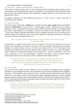 CULTO DE ENSINO A VÓZ DE DEUS 3
v.2 “de noite”, “sabemos que é Mestre, vindo de Deus”
O texto não diz o motivo para ter vindo “de noite”, podemos supor que Nicodemos tinha receio de ser visto,
o que poderia causar-lhe problemas por causa da sua posição, ou, a escolha deste orário significasse apenas
que ele queria uma reunião tranquila, enfim, geralmente é quando estamos em trevas (de noite) é que
lembramos do “Mestre”.
Os milagres realizados por Jesus testificavam que Ele era “vindo de Deus”, mesmo assim não O
reconheciam como o Messias.
v.3 “nascer de novo”
Aqui Jesus começa a falar sobre a solução para a situação do homem após a queda, fala da necessidade e
natureza da regeneraçãoou “nascer de novo”. ‘A palavra grega - anothen - traduzida “de novo”, pode ser
traduzida “de cima”. A resposta de Jesus contém a pura essência do tema do capítulo. Uma mudança radical
do coração é imprescindível e essa mudança se descreve em termos de um nascimento vindo do alto.
’1
Assim como tínhamos analisado anteriormente, que essa mudança não tinha como ser iniciada pelo ser
humano, portanto ‘Ser nascido de cima ou de novo (gr. anothen) no sentido que estas palavras têm aqui é
“ser nascido de Deus” na acepção de João 1.13’2
João 1.13 os quais não nasceram do sangue, nem da vontade da carne, nem da vontade
do varão, mas de Deus.
O nascimento é o começo da vida; nascer de novo é começar a viver de novo. Devemos ter uma nova
natureza, novos princípios, novos afetos, novas miras. Por nosso primeiro nascimento somos corruptos,
formados no pecado; portanto, devemos ser feitos novas criaturas (2Co 5.16,17). Não poderia ter-se
escolhido uma expressão mais forte para significar uma mudança de estado e de caráter tão grande e
notável. Devemos ser inteiramente diferentes do que fomos antes.... Este novo nascimento é do céu (Jo
1.13), e tende para o céu.3
‘A lei da reprodução é "segundo a sua espécie". Assim, do mesmo modo, o
Espirito produz espirito, uma vida nascida, nutrida e amadurecida pelo Espirito de Deus. ’4
2 Corintios 5.16,17 Por isso daqui por diante a ninguém conhecemos segundo a carne; e,
ainda que tenhamos conhecido Cristo segundo a carne, contudo agora já não o
conhecemos desse modo. Pelo que, se alguém está em Cristo, nova criatura é; as coisas
velhas já passaram; eis que tudo se fez novo.
v4. “Como pode”
‘Se ele (Jesus) nesta ocasião estivesse falando de novos convertidos do paganismo para o judaísmo,
Nicodemos o teria entendido muito bem; mas ele percebeu que estas palavras enigmáticas eram dirigidas a
ele mesmo. ’5
Para Nicodemos isso era algo novo, pois, ‘os judeus criam que pelo fato de serem filhos de
Abraão, isto é, da aliança, e pelo fato de pertencerem aquela organização religiosa, já haviam cumprido
quaisquer questões espirituais. Assim sendo, podemos entender a ignorância de Nicodemos sobre o ponto. ’6
O Novo Testamento deixa claroque o pensamento judaico corrente estava equivocado (Jo 8.39; Rm 2.28,29;
9.6; Gl 3.28-29; 4.29; Fp 3.2-3; Cl 2.11)
Romanos 2.28-29 Porque não é judeu o que o é exteriormente, nem é circuncisão a que o
é exteriormente na carne. Mas é judeu aquele que o é interiormente, e circuncisão é a do
coração, no espírito, e não na letra; cujo louvor não provém dos homens, mas de Deus.
1
O Novo Comentário da Bíblia Editado pelo Prof. F. Davidson
2
Comentário Série Cultural Bíblica – João, F.F Bruce
3
Comentário Bíblico de Matthew Henry
4
COMENTÁRIO BÍBLICO MOODY
5
Comentário Série Cultural Bíblica – João, F.F Bruce
6
Enciclopédia_da_Bíblia_Teologia_e_Filosofia R.N Champlin, PhD.
 