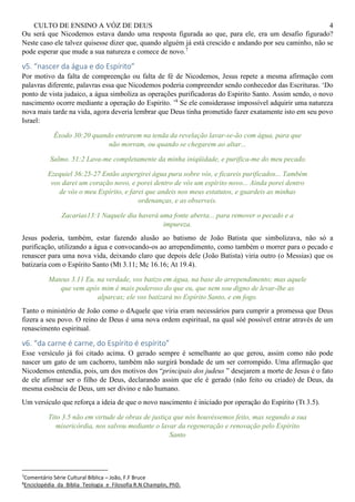 CULTO DE ENSINO A VÓZ DE DEUS 4
Ou será que Nicodemos estava dando uma resposta figurada ao que, para ele, era um desafio figurado?
Neste caso ele talvez quisesse dizer que, quando alguém já está crescido e andando por seu caminho, não se
pode esperar que mude a sua natureza e comece de novo.7
v5. “nascer da água e do Espírito”
Por motivo da falta de compreenção ou falta de fé de Nicodemos, Jesus repete a mesma afirmação com
palavras diferente, palavras essa que Nicodemos poderia compreender sendo conhecedor das Escrituras. ‘Do
ponto de vista judaico, a água simboliza as operações purificadoras do Espirito Santo. Assim sendo, o novo
nascimento ocorre mediante a operação do Espirito. ’8
Se ele considerasse impossível adquirir uma natureza
nova mais tarde na vida, agora deveria lembrar que Deus tinha prometido fazer exatamente isto em seu povo
Israel:
Êxodo 30:20 quando entrarem na tenda da revelação lavar-se-ão com água, para que
não morram, ou quando se chegarem ao altar...
Salmo. 51:2 Lava-me completamente da minha iniqüidade, e purifica-me do meu pecado.
Ezequiel 36:25-27 Então aspergirei água pura sobre vós, e ficareis purificados... Também
vos darei um coração novo, e porei dentro de vós um espírito novo... Ainda porei dentro
de vós o meu Espírito, e farei que andeis nos meus estatutos, e guardeis as minhas
ordenanças, e as observeis.
Zacarias13:1 Naquele dia haverá uma fonte aberta... para remover o pecado e a
impureza.
Jesus poderia, também, estar fazendo alusão ao batismo de João Batista que simbolizava, não só a
purificação, utilizando a água e convocando-os ao arrependimento, como também o morrer para o pecado e
renascer para uma nova vida, deixando claro que depois dele (João Batista) viria outro (o Messias) que os
batizaria com o Espírito Santo (Mt 3.11; Mc 16.16; At 19.4).
Mateus 3.11 Eu, na verdade, vos batizo em água, na base do arrependimento; mas aquele
que vem após mim é mais poderoso do que eu, que nem sou digno de levar-lhe as
alparcas; ele vos batizará no Espírito Santo, e em fogo.
Tanto o ministério de João como o dAquele que viria eram necessários para cumprir a promessa que Deus
fizera a seu povo. O reino de Deus é uma nova ordem espiritual, na qual sóé possível entrar através de um
renascimento espiritual.
v6. “da carne é carne, do Espírito é espírito”
Esse versículo já foi citado acima. O gerado sempre é semelhante ao que gerou, assim como não pode
nascer um gato de um cachorro, também não surgirá bondade de um ser corrompido. Uma afirmação que
Nicodemos entendia, pois, um dos motivos dos “principais dos judeus ” desejarem a morte de Jesus é o fato
de ele afirmar ser o filho de Deus, declarando assim que ele é gerado (não feito ou criado) de Deus, da
mesma essência de Deus, um ser divino e não humano.
Um versículo que reforça a ideia de que o novo nascimento é iniciado por operação do Espírito (Tt 3.5).
Tito 3.5 não em virtude de obras de justiça que nós houvéssemos feito, mas segundo a sua
misericórdia, nos salvou mediante o lavar da regeneração e renovação pelo Espírito
Santo
7
Comentário Série Cultural Bíblica – João, F.F Bruce
8
Enciclopédia_da_Bíblia_Teologia_e_Filosofia R.N Champlin, PhD.
 