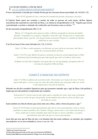 CULTO DE ENSINO A VÓZ DE DEUS 5
v13-21 COMO OBTER O NOVO NASCIMENTO9
O novo nascimento é iniciado por vontade divina que nos convence dessa necessidade. (Jo 16.8;Jd 1.15)
Joao 16.8 E quando ele vier, convencerá o mundo do pecado, da justiça e do juízo:
O Espírito Santo opera nos corações e mentes de todas as pessoas até certo ponto, dá-lhes alguma
consciência das expectativas e provisão de Deus, e as chama ao arrependimento e à fé. “Aqueles que ouvem
a proclamação e aceitam o chamado são conhecidos nas Escrituras como os eleitos. ”10
Se faz necessário arrependimento (Mt 3.1-3)
Mateus 3.1-3 Naqueles dias apareceu João, o Batista, pregando no deserto da Judéia,
dizendo: Arrependei-vos, porque é chegado o reino dos céus. Porque este é o anunciado
pelo profeta Isaías, que diz: Voz do que clama no deserto Preparai o caminho do Senhor,
endireitai as suas veredas.
E ter fé em Jesus Cristo como Salvador (Jo 1.12; 3.14-21)
João 1.12 Mas, a todos quantos o receberam, aos que crêem no seu nome, deu-lhes o
poder de se tornarem filhos de Deus
João 3. 14-15 E como Moisés levantou a serpente no deserto, assim importa que o Filho
do homem seja levantado para que todo aquele que nele crê tenha a vida eterna.
18 Quem crê nele não é julgado; mas quem não crê, já está julgado; porquanto não crê
no nome do unigênito Filho de Deus.
COMO É O NASCIDO DO ESPÍRITO
João 3.7-8 Não te admires de eu te haver dito: Necessário vos é nascer de novo. O vento
sopra onde quer, e ouves a sua voz; mas não sabes donde vem, nem para onde vai; assim
é todo aquele que é nascido do Espírito.
Salomão nos dá dois exemplos figurativos para que possamos entender que o agir de Deus é tão perfeito e
amplo que nós não podemos compreender por completo.
Eclesiastes11.5 Assim como tu não sabes qual o caminho do vento, nem como se formam
os ossos no ventre da que está grávida, assim também não sabes as obras de Deus, que
faz todas as coisas.
Isaías também nos fala do abismo que existe entre nós e Deus, sobre a forma de pensar e agir.11
Isaias 55.8-9 Porque os meus pensamentos não são os vossos pensamentos, nem os vossos
caminhos os meus caminhos, diz o Senhor. Porque, assim como o céu é mais alto do que a
terra, assim são os meus caminhos mais altos do que os vossos caminhos, e os meus
pensamentos mais altos do que os vossos pensamentos.
Jesus fala que esse agir de Deu em nós, o ser humano não tem como conhecer, ou entender, por completo,
mas podemos ver os seus resultados (e ouves a sua vós v.8).
9
Bíblia de Estudo Pentecostal
10 http://deusamouomundo.com/o-que-e-arminianismo/ 09/04/16
11http://eder2889.wix.com/proverbios2-7#!agir-invis-vel-de-deus/cbga
 