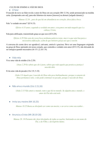 CULTO DE ENSINO A VÓZ DE DEUS 7
 O falar
O nascido de novo ao falar revela o amor de Deus em seu coração (Mt 12.34), sendo pronunciado na medida
certa. ([temperada com sal], para não falarmos de menos [insosso] ou demais [salgado demais].)
Mateus 12.34 ...pois do que há em abundância no coração, disso fala a boca.
Fala “a verdade em amor” (Ef 4.15).
Efésios 4.15 antes, seguindo a verdade em amor, cresçamos em tudo naquele que é a
cabeça, Cristo,
Fala para edificação, transmitindo graça ao que ouve (Ef 4.29).
Efésios 4.29 Não saia da vossa boca nenhuma palavra torpe, mas ó a que seja boa para a
necessária edificação, a fim de que ministre graça aos que a ouvem.
A conversa do crente deve ser agradável, cativante, amável e graciosa. Deve ser uma linguagem originada
na graça de Deus operando em nosso coração, que contenha a verdade com amor (Ef 4.15), não deixando de
ser enérgica quando necessário (At 15.1,2; Gl 1.9).
 Vida reta
Vive uma vida de retidão (1Jo 2.29)
1Joao 2.29 Se sabeis que ele é justo, sabeis que todo aquele que pratica a justiça é
nascido dele.
Evita uma vida de pecado (1Jo 3.9; 5.18)
1João 3.9 Aquele que é nascido de Deus não peca habitualmente; porque a semente de
Deus permanece nele, e não pode continuar no pecado, porque é nascido de Deus.
 Não ama o mundo (1Jo 2.15,16)
1João 2.15 Não ameis o mundo, nem o que há no mundo. Se alguém ama o mundo, o
amor do Pai não está nele.
 Imita seu mestre (Mt 10.25)
Mateus 10.25 Basta ao discípulo ser como seu mestre, e ao servo como seu senhor...
 Anuncia a Cristo (Mt 28.19-20)
Mateus 28. 19 Portanto ide, fazei discípulos de todas as nações, batizando-os em nome do
Pai, e do Filho, e do Espírito Santo;
 