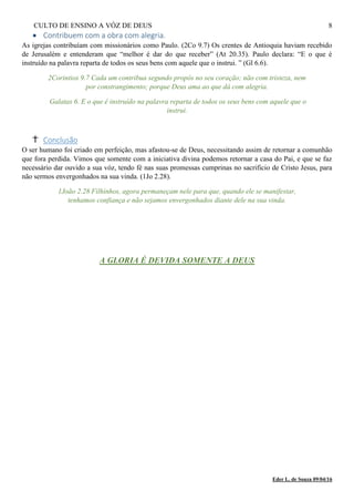 CULTO DE ENSINO A VÓZ DE DEUS 8
 Contribuem com a obra com alegria.
As igrejas contribuíam com missionários como Paulo. (2Co 9.7) Os crentes de Antioquia haviam recebido
de Jerusalém e entenderam que “melhor é dar do que receber” (At 20.35). Paulo declara: “E o que é
instruído na palavra reparta de todos os seus bens com aquele que o instrui. ” (Gl 6.6).
2Corintios 9.7 Cada um contribua segundo propôs no seu coração; não com tristeza, nem
por constrangimento; porque Deus ama ao que dá com alegria.
Galatas 6. E o que é instruído na palavra reparta de todos os seus bens com aquele que o
instrui.
Conclusão
O ser humano foi criado em perfeição, mas afastou-se de Deus, necessitando assim de retornar a comunhão
que fora perdida. Vimos que somente com a iniciativa divina podemos retornar a casa do Pai, e que se faz
necessário dar ouvido a sua vóz, tendo fé nas suas promessas cumprinas no sacrificio de Cristo Jesus, para
não sermos envergonhados na sua vinda. (1Jo 2.28).
1João 2.28 Filhinhos, agora permaneçam nele para que, quando ele se manifestar,
tenhamos confiança e não sejamos envergonhados diante dele na sua vinda.
A GLORIA É DEVIDA SOMENTE A DEUS
Eder L. de Souza 09/04/16
 