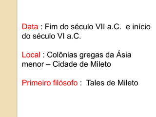 Data : Fim do século VII a.C. e início
do século VI a.C.

Local : Colônias gregas da Ásia
menor – Cidade de Mileto

Primeiro filósofo : Tales de Mileto
 