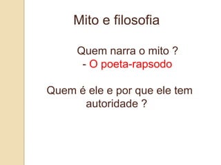 Mito e filosofia

     Quem narra o mito ?
      - O poeta-rapsodo

Quem é ele e por que ele tem
      autoridade ?
 