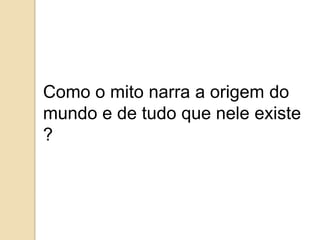 Como o mito narra a origem do
mundo e de tudo que nele existe
?
 