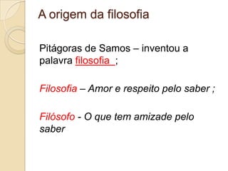 A origem da filosofia

Pitágoras de Samos – inventou a
palavra filosofia ;

Filosofia – Amor e respeito pelo saber ;

Filósofo - O que tem amizade pelo
saber
 