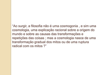 “Ao surgir, a filosofia não é uma cosmogonia , e sim uma
cosmologia, uma explicação racional sobre a origem do
mundo e sobre as causas das transformações e
repetições das coisas ; mas a cosmologia nasce de uma
transformação gradual dos mitos ou de uma ruptura
radical com os mitos ?”
 