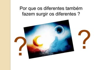 Por que os diferentes também
 fazem surgir os diferentes ?




?                         ?
 
