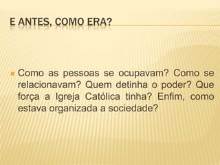 E ANTES, COMO ERA?



   Como as pessoas se ocupavam? Como se
    relacionavam? Quem detinha o poder? Que
    força a Igreja Católica tinha? Enfim, como
    estava organizada a sociedade?
 