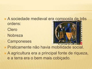  A sociedade medieval era composta de três
  ordens:
- Clero

- Nobreza

- Camponeses

 Praticamente não havia mobilidade social.

 A agricultura era a principal fonte de riqueza,
  e a terra era o bem mais cobiçado.
 