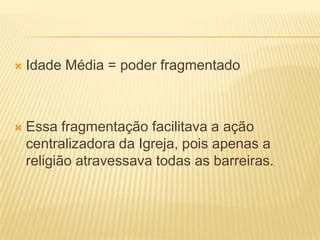    Idade Média = poder fragmentado



   Essa fragmentação facilitava a ação
    centralizadora da Igreja, pois apenas a
    religião atravessava todas as barreiras.
 