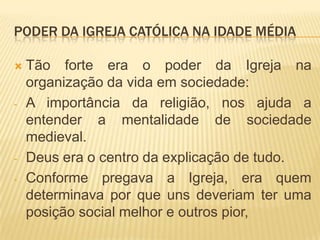 PODER DA IGREJA CATÓLICA NA IDADE MÉDIA

   Tão forte era o poder da Igreja na
    organização da vida em sociedade:
-   A importância da religião, nos ajuda a
    entender a mentalidade de sociedade
    medieval.
-   Deus era o centro da explicação de tudo.
-   Conforme pregava a Igreja, era quem
    determinava por que uns deveriam ter uma
    posição social melhor e outros pior,
 