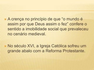    A crença no princípio de que “o mundo é
    assim por que Deus assim o fez” confere o
    sentido a imobilidade social que prevaleceu
    no cenário medieval.

   No século XVI, a Igreja Católica sofreu um
    grande abalo com a Reforma Protestante.
 